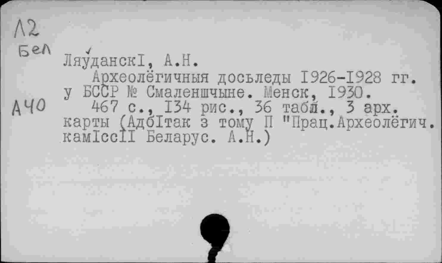 ﻿Л2
ЛяуданскІ, А.Н.
Археолёгичныя досьледы 1926-1928 гг. у БССР N2 Смаленшчыне. Менок, 1930.
A4Û 467 с., 134 рис., 36 табл., 3 арх. карты (Адбітак з тому П "Прац.Археолёгич. каміссії Беларус. А.Н.)